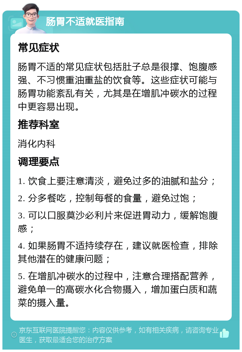 肠胃不适就医指南 常见症状 肠胃不适的常见症状包括肚子总是很撑、饱腹感强、不习惯重油重盐的饮食等。这些症状可能与肠胃功能紊乱有关，尤其是在增肌冲碳水的过程中更容易出现。 推荐科室 消化内科 调理要点 1. 饮食上要注意清淡，避免过多的油腻和盐分； 2. 分多餐吃，控制每餐的食量，避免过饱； 3. 可以口服莫沙必利片来促进胃动力，缓解饱腹感； 4. 如果肠胃不适持续存在，建议就医检查，排除其他潜在的健康问题； 5. 在增肌冲碳水的过程中，注意合理搭配营养，避免单一的高碳水化合物摄入，增加蛋白质和蔬菜的摄入量。