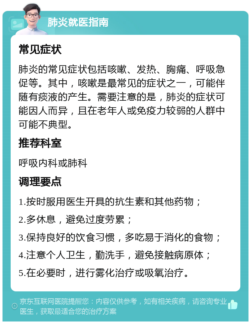 肺炎就医指南 常见症状 肺炎的常见症状包括咳嗽、发热、胸痛、呼吸急促等。其中，咳嗽是最常见的症状之一，可能伴随有痰液的产生。需要注意的是，肺炎的症状可能因人而异，且在老年人或免疫力较弱的人群中可能不典型。 推荐科室 呼吸内科或肺科 调理要点 1.按时服用医生开具的抗生素和其他药物； 2.多休息，避免过度劳累； 3.保持良好的饮食习惯，多吃易于消化的食物； 4.注意个人卫生，勤洗手，避免接触病原体； 5.在必要时，进行雾化治疗或吸氧治疗。