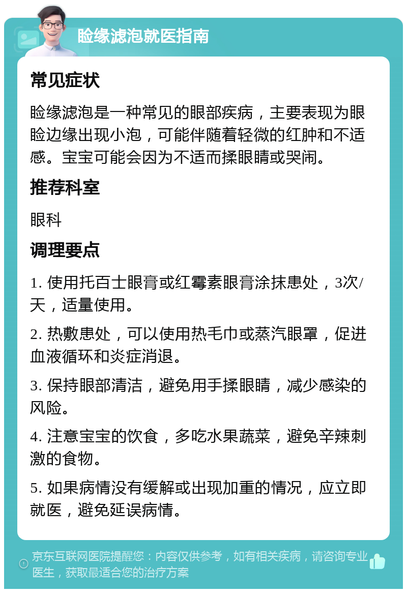 睑缘滤泡就医指南 常见症状 睑缘滤泡是一种常见的眼部疾病，主要表现为眼睑边缘出现小泡，可能伴随着轻微的红肿和不适感。宝宝可能会因为不适而揉眼睛或哭闹。 推荐科室 眼科 调理要点 1. 使用托百士眼膏或红霉素眼膏涂抹患处，3次/天，适量使用。 2. 热敷患处，可以使用热毛巾或蒸汽眼罩，促进血液循环和炎症消退。 3. 保持眼部清洁，避免用手揉眼睛，减少感染的风险。 4. 注意宝宝的饮食，多吃水果蔬菜，避免辛辣刺激的食物。 5. 如果病情没有缓解或出现加重的情况，应立即就医，避免延误病情。