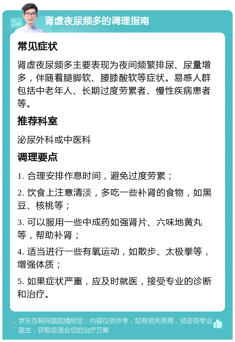 肾虚夜尿频多的调理指南 常见症状 肾虚夜尿频多主要表现为夜间频繁排尿、尿量增多，伴随着腿脚软、腰膝酸软等症状。易感人群包括中老年人、长期过度劳累者、慢性疾病患者等。 推荐科室 泌尿外科或中医科 调理要点 1. 合理安排作息时间，避免过度劳累； 2. 饮食上注意清淡，多吃一些补肾的食物，如黑豆、核桃等； 3. 可以服用一些中成药如强肾片、六味地黄丸等，帮助补肾； 4. 适当进行一些有氧运动，如散步、太极拳等，增强体质； 5. 如果症状严重，应及时就医，接受专业的诊断和治疗。