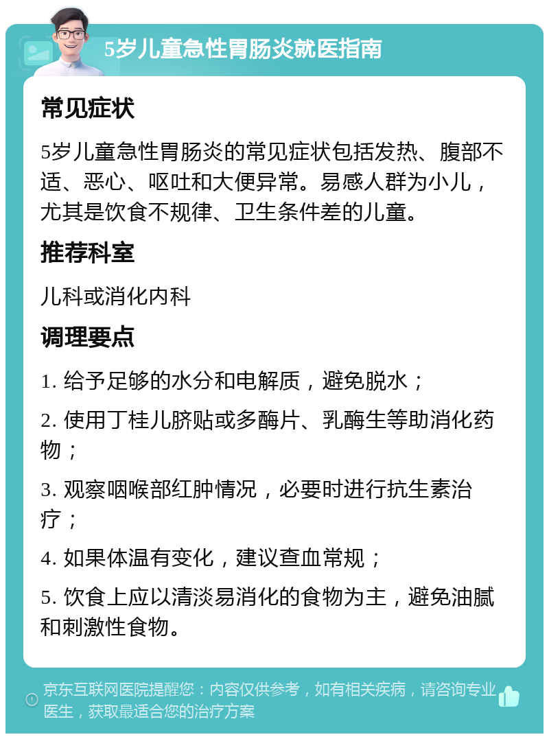 5岁儿童急性胃肠炎就医指南 常见症状 5岁儿童急性胃肠炎的常见症状包括发热、腹部不适、恶心、呕吐和大便异常。易感人群为小儿，尤其是饮食不规律、卫生条件差的儿童。 推荐科室 儿科或消化内科 调理要点 1. 给予足够的水分和电解质，避免脱水； 2. 使用丁桂儿脐贴或多酶片、乳酶生等助消化药物； 3. 观察咽喉部红肿情况，必要时进行抗生素治疗； 4. 如果体温有变化，建议查血常规； 5. 饮食上应以清淡易消化的食物为主，避免油腻和刺激性食物。