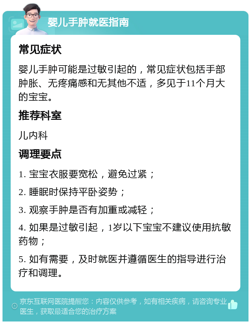 婴儿手肿就医指南 常见症状 婴儿手肿可能是过敏引起的，常见症状包括手部肿胀、无疼痛感和无其他不适，多见于11个月大的宝宝。 推荐科室 儿内科 调理要点 1. 宝宝衣服要宽松，避免过紧； 2. 睡眠时保持平卧姿势； 3. 观察手肿是否有加重或减轻； 4. 如果是过敏引起，1岁以下宝宝不建议使用抗敏药物； 5. 如有需要，及时就医并遵循医生的指导进行治疗和调理。