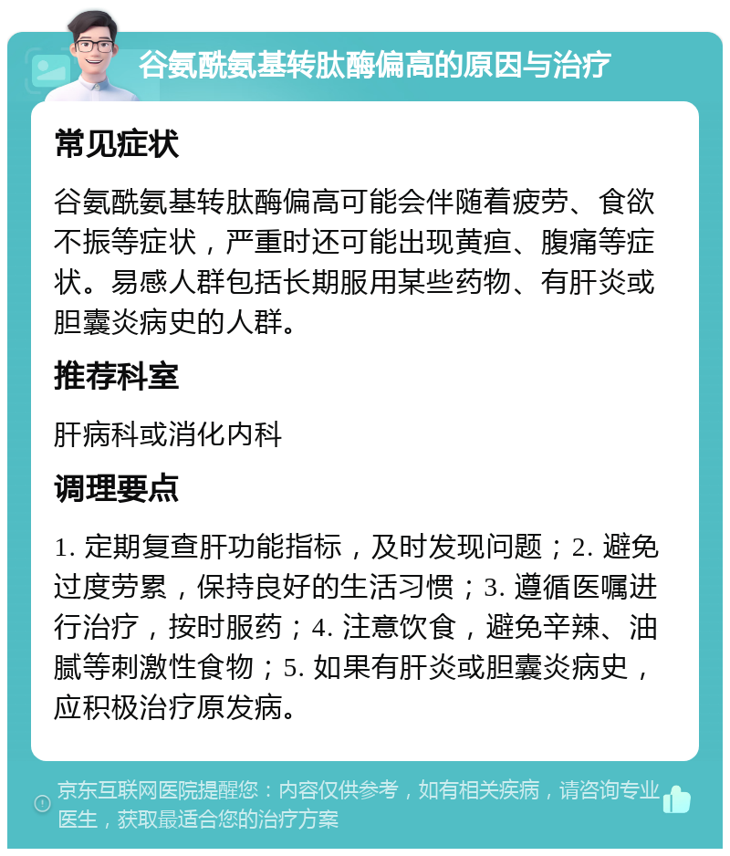 谷氨酰氨基转肽酶偏高的原因与治疗 常见症状 谷氨酰氨基转肽酶偏高可能会伴随着疲劳、食欲不振等症状，严重时还可能出现黄疸、腹痛等症状。易感人群包括长期服用某些药物、有肝炎或胆囊炎病史的人群。 推荐科室 肝病科或消化内科 调理要点 1. 定期复查肝功能指标，及时发现问题；2. 避免过度劳累，保持良好的生活习惯；3. 遵循医嘱进行治疗，按时服药；4. 注意饮食，避免辛辣、油腻等刺激性食物；5. 如果有肝炎或胆囊炎病史，应积极治疗原发病。