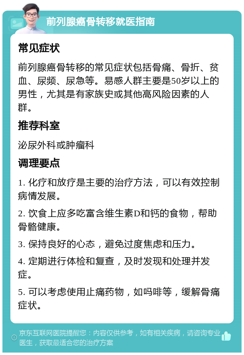 前列腺癌骨转移就医指南 常见症状 前列腺癌骨转移的常见症状包括骨痛、骨折、贫血、尿频、尿急等。易感人群主要是50岁以上的男性，尤其是有家族史或其他高风险因素的人群。 推荐科室 泌尿外科或肿瘤科 调理要点 1. 化疗和放疗是主要的治疗方法，可以有效控制病情发展。 2. 饮食上应多吃富含维生素D和钙的食物，帮助骨骼健康。 3. 保持良好的心态，避免过度焦虑和压力。 4. 定期进行体检和复查，及时发现和处理并发症。 5. 可以考虑使用止痛药物，如吗啡等，缓解骨痛症状。