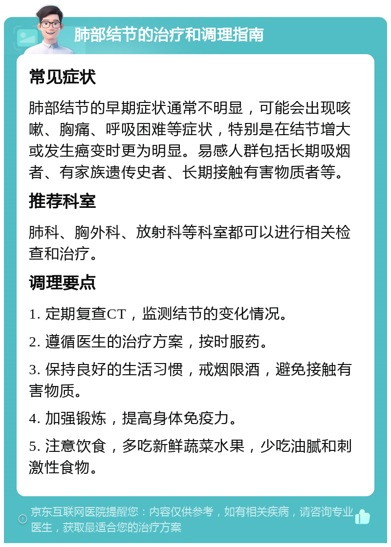 肺部结节的治疗和调理指南 常见症状 肺部结节的早期症状通常不明显，可能会出现咳嗽、胸痛、呼吸困难等症状，特别是在结节增大或发生癌变时更为明显。易感人群包括长期吸烟者、有家族遗传史者、长期接触有害物质者等。 推荐科室 肺科、胸外科、放射科等科室都可以进行相关检查和治疗。 调理要点 1. 定期复查CT，监测结节的变化情况。 2. 遵循医生的治疗方案，按时服药。 3. 保持良好的生活习惯，戒烟限酒，避免接触有害物质。 4. 加强锻炼，提高身体免疫力。 5. 注意饮食，多吃新鲜蔬菜水果，少吃油腻和刺激性食物。