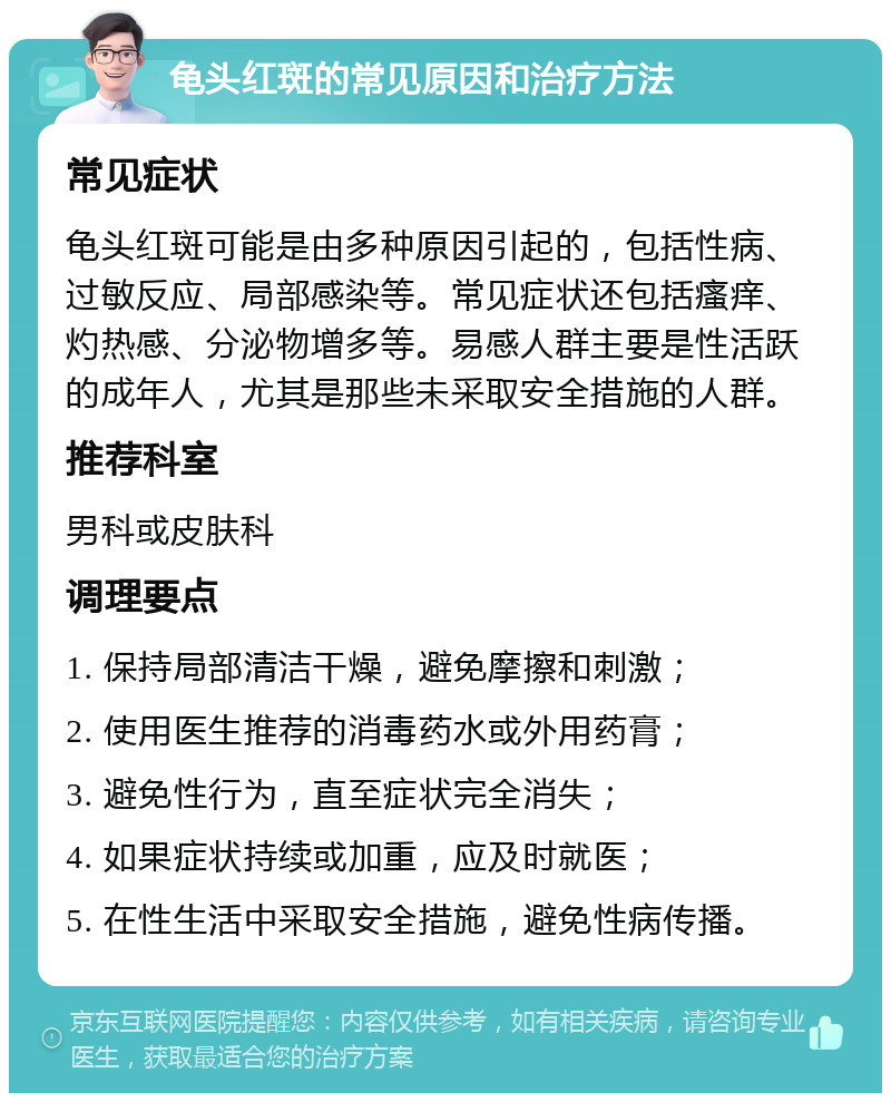 龟头红斑的常见原因和治疗方法 常见症状 龟头红斑可能是由多种原因引起的，包括性病、过敏反应、局部感染等。常见症状还包括瘙痒、灼热感、分泌物增多等。易感人群主要是性活跃的成年人，尤其是那些未采取安全措施的人群。 推荐科室 男科或皮肤科 调理要点 1. 保持局部清洁干燥，避免摩擦和刺激； 2. 使用医生推荐的消毒药水或外用药膏； 3. 避免性行为，直至症状完全消失； 4. 如果症状持续或加重，应及时就医； 5. 在性生活中采取安全措施，避免性病传播。