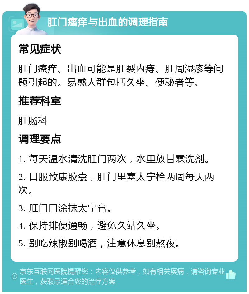 肛门瘙痒与出血的调理指南 常见症状 肛门瘙痒、出血可能是肛裂内痔、肛周湿疹等问题引起的。易感人群包括久坐、便秘者等。 推荐科室 肛肠科 调理要点 1. 每天温水清洗肛门两次，水里放甘霖洗剂。 2. 口服致康胶囊，肛门里塞太宁栓两周每天两次。 3. 肛门口涂抹太宁膏。 4. 保持排便通畅，避免久站久坐。 5. 别吃辣椒别喝酒，注意休息别熬夜。