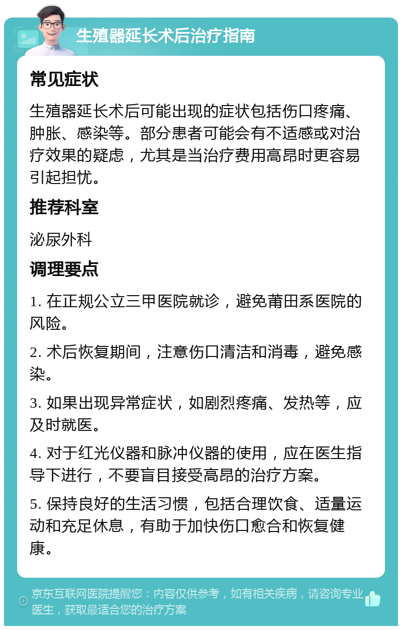 生殖器延长术后治疗指南 常见症状 生殖器延长术后可能出现的症状包括伤口疼痛、肿胀、感染等。部分患者可能会有不适感或对治疗效果的疑虑，尤其是当治疗费用高昂时更容易引起担忧。 推荐科室 泌尿外科 调理要点 1. 在正规公立三甲医院就诊，避免莆田系医院的风险。 2. 术后恢复期间，注意伤口清洁和消毒，避免感染。 3. 如果出现异常症状，如剧烈疼痛、发热等，应及时就医。 4. 对于红光仪器和脉冲仪器的使用，应在医生指导下进行，不要盲目接受高昂的治疗方案。 5. 保持良好的生活习惯，包括合理饮食、适量运动和充足休息，有助于加快伤口愈合和恢复健康。