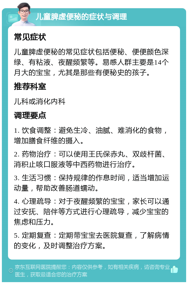 儿童脾虚便秘的症状与调理 常见症状 儿童脾虚便秘的常见症状包括便秘、便便颜色深绿、有粘液、夜醒频繁等。易感人群主要是14个月大的宝宝，尤其是那些有便秘史的孩子。 推荐科室 儿科或消化内科 调理要点 1. 饮食调整：避免生冷、油腻、难消化的食物，增加膳食纤维的摄入。 2. 药物治疗：可以使用王氏保赤丸、双歧杆菌、消积止咳口服液等中西药物进行治疗。 3. 生活习惯：保持规律的作息时间，适当增加运动量，帮助改善肠道蠕动。 4. 心理疏导：对于夜醒频繁的宝宝，家长可以通过安抚、陪伴等方式进行心理疏导，减少宝宝的焦虑和压力。 5. 定期复查：定期带宝宝去医院复查，了解病情的变化，及时调整治疗方案。