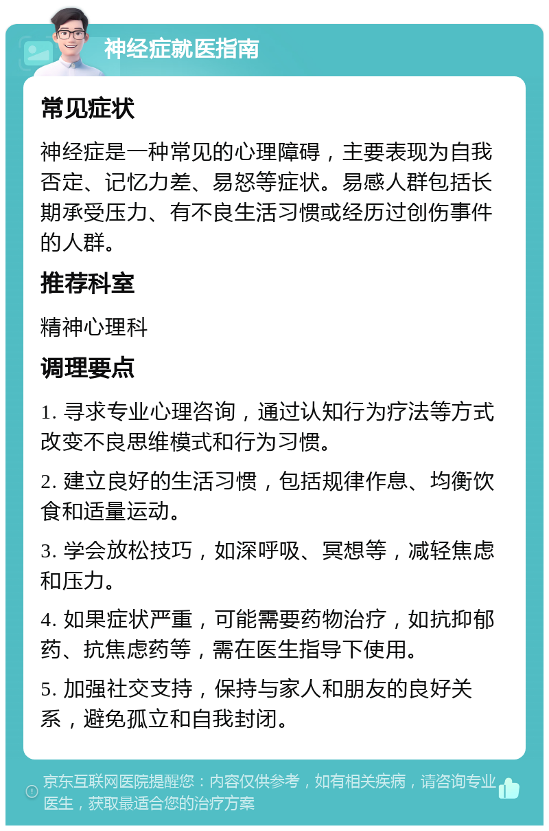 神经症就医指南 常见症状 神经症是一种常见的心理障碍，主要表现为自我否定、记忆力差、易怒等症状。易感人群包括长期承受压力、有不良生活习惯或经历过创伤事件的人群。 推荐科室 精神心理科 调理要点 1. 寻求专业心理咨询，通过认知行为疗法等方式改变不良思维模式和行为习惯。 2. 建立良好的生活习惯，包括规律作息、均衡饮食和适量运动。 3. 学会放松技巧，如深呼吸、冥想等，减轻焦虑和压力。 4. 如果症状严重，可能需要药物治疗，如抗抑郁药、抗焦虑药等，需在医生指导下使用。 5. 加强社交支持，保持与家人和朋友的良好关系，避免孤立和自我封闭。