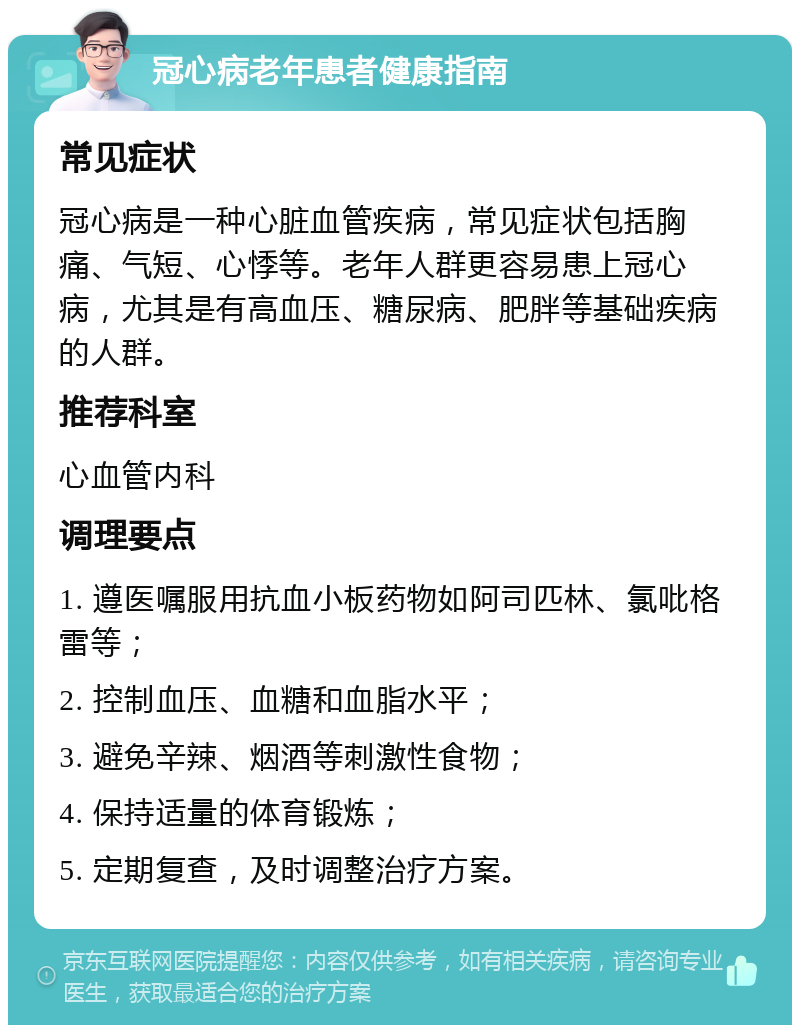 冠心病老年患者健康指南 常见症状 冠心病是一种心脏血管疾病，常见症状包括胸痛、气短、心悸等。老年人群更容易患上冠心病，尤其是有高血压、糖尿病、肥胖等基础疾病的人群。 推荐科室 心血管内科 调理要点 1. 遵医嘱服用抗血小板药物如阿司匹林、氯吡格雷等； 2. 控制血压、血糖和血脂水平； 3. 避免辛辣、烟酒等刺激性食物； 4. 保持适量的体育锻炼； 5. 定期复查，及时调整治疗方案。