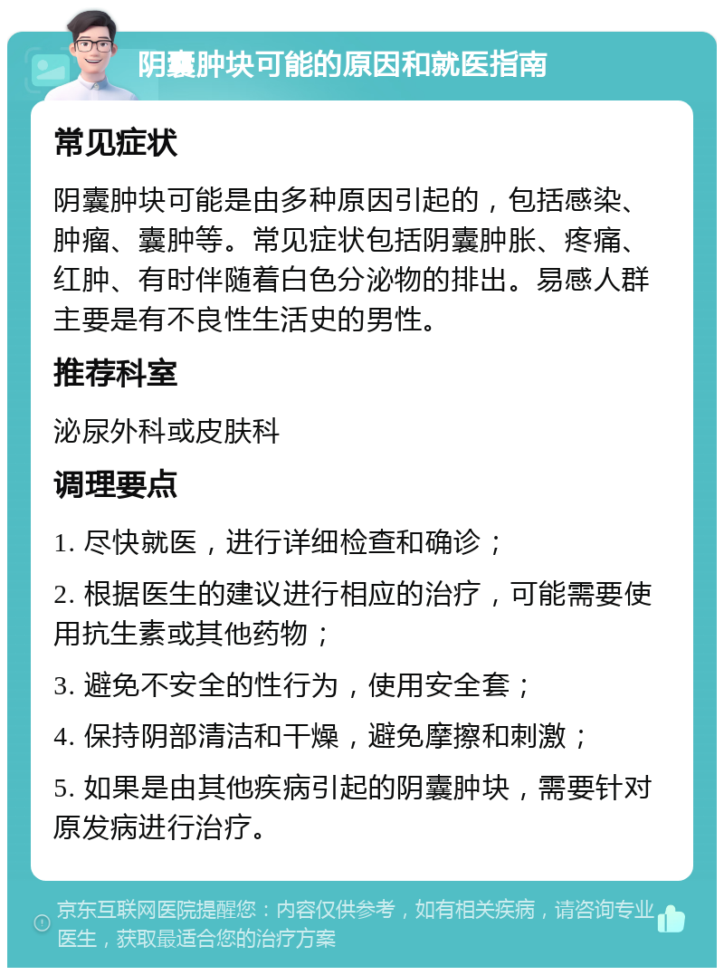 阴囊肿块可能的原因和就医指南 常见症状 阴囊肿块可能是由多种原因引起的，包括感染、肿瘤、囊肿等。常见症状包括阴囊肿胀、疼痛、红肿、有时伴随着白色分泌物的排出。易感人群主要是有不良性生活史的男性。 推荐科室 泌尿外科或皮肤科 调理要点 1. 尽快就医，进行详细检查和确诊； 2. 根据医生的建议进行相应的治疗，可能需要使用抗生素或其他药物； 3. 避免不安全的性行为，使用安全套； 4. 保持阴部清洁和干燥，避免摩擦和刺激； 5. 如果是由其他疾病引起的阴囊肿块，需要针对原发病进行治疗。