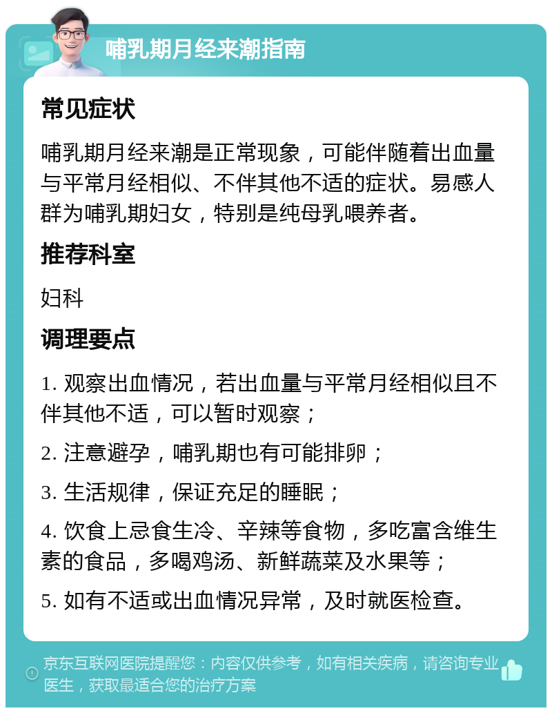 哺乳期月经来潮指南 常见症状 哺乳期月经来潮是正常现象，可能伴随着出血量与平常月经相似、不伴其他不适的症状。易感人群为哺乳期妇女，特别是纯母乳喂养者。 推荐科室 妇科 调理要点 1. 观察出血情况，若出血量与平常月经相似且不伴其他不适，可以暂时观察； 2. 注意避孕，哺乳期也有可能排卵； 3. 生活规律，保证充足的睡眠； 4. 饮食上忌食生冷、辛辣等食物，多吃富含维生素的食品，多喝鸡汤、新鲜蔬菜及水果等； 5. 如有不适或出血情况异常，及时就医检查。