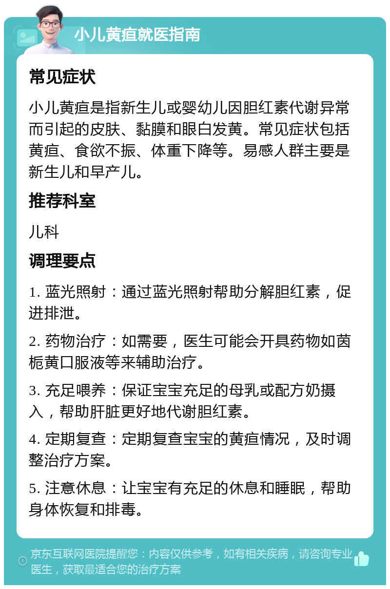 小儿黄疸就医指南 常见症状 小儿黄疸是指新生儿或婴幼儿因胆红素代谢异常而引起的皮肤、黏膜和眼白发黄。常见症状包括黄疸、食欲不振、体重下降等。易感人群主要是新生儿和早产儿。 推荐科室 儿科 调理要点 1. 蓝光照射：通过蓝光照射帮助分解胆红素，促进排泄。 2. 药物治疗：如需要，医生可能会开具药物如茵栀黄口服液等来辅助治疗。 3. 充足喂养：保证宝宝充足的母乳或配方奶摄入，帮助肝脏更好地代谢胆红素。 4. 定期复查：定期复查宝宝的黄疸情况，及时调整治疗方案。 5. 注意休息：让宝宝有充足的休息和睡眠，帮助身体恢复和排毒。