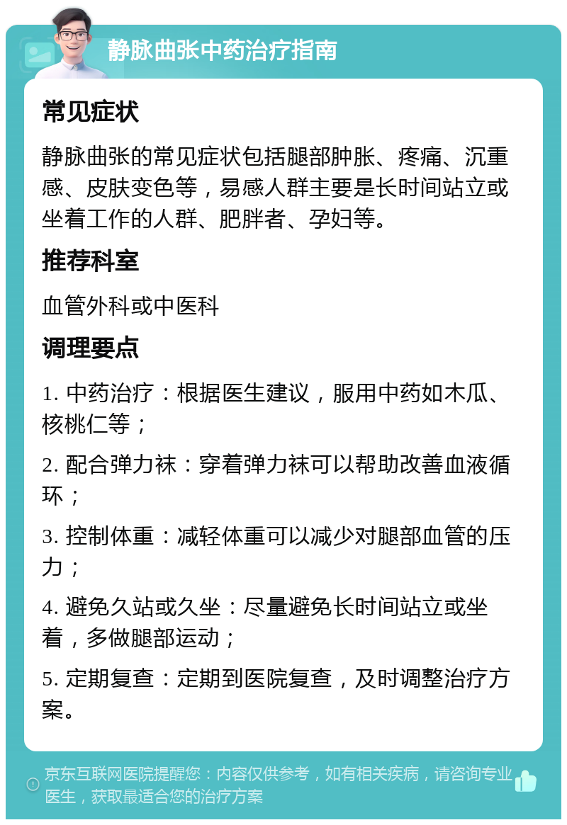 静脉曲张中药治疗指南 常见症状 静脉曲张的常见症状包括腿部肿胀、疼痛、沉重感、皮肤变色等，易感人群主要是长时间站立或坐着工作的人群、肥胖者、孕妇等。 推荐科室 血管外科或中医科 调理要点 1. 中药治疗：根据医生建议，服用中药如木瓜、核桃仁等； 2. 配合弹力袜：穿着弹力袜可以帮助改善血液循环； 3. 控制体重：减轻体重可以减少对腿部血管的压力； 4. 避免久站或久坐：尽量避免长时间站立或坐着，多做腿部运动； 5. 定期复查：定期到医院复查，及时调整治疗方案。