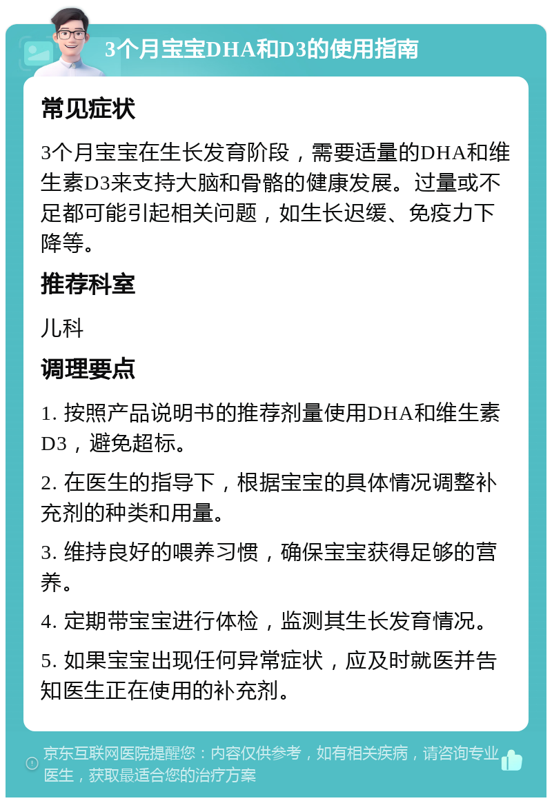 3个月宝宝DHA和D3的使用指南 常见症状 3个月宝宝在生长发育阶段，需要适量的DHA和维生素D3来支持大脑和骨骼的健康发展。过量或不足都可能引起相关问题，如生长迟缓、免疫力下降等。 推荐科室 儿科 调理要点 1. 按照产品说明书的推荐剂量使用DHA和维生素D3，避免超标。 2. 在医生的指导下，根据宝宝的具体情况调整补充剂的种类和用量。 3. 维持良好的喂养习惯，确保宝宝获得足够的营养。 4. 定期带宝宝进行体检，监测其生长发育情况。 5. 如果宝宝出现任何异常症状，应及时就医并告知医生正在使用的补充剂。