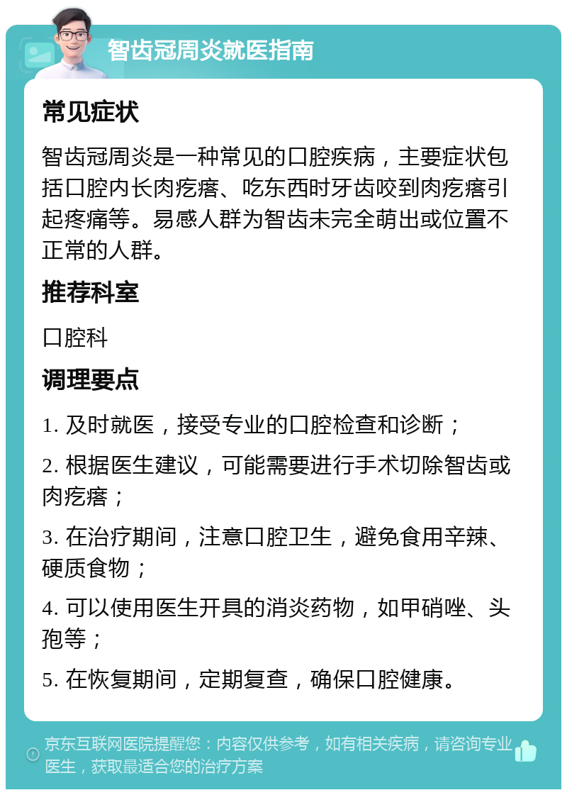 智齿冠周炎就医指南 常见症状 智齿冠周炎是一种常见的口腔疾病，主要症状包括口腔内长肉疙瘩、吃东西时牙齿咬到肉疙瘩引起疼痛等。易感人群为智齿未完全萌出或位置不正常的人群。 推荐科室 口腔科 调理要点 1. 及时就医，接受专业的口腔检查和诊断； 2. 根据医生建议，可能需要进行手术切除智齿或肉疙瘩； 3. 在治疗期间，注意口腔卫生，避免食用辛辣、硬质食物； 4. 可以使用医生开具的消炎药物，如甲硝唑、头孢等； 5. 在恢复期间，定期复查，确保口腔健康。