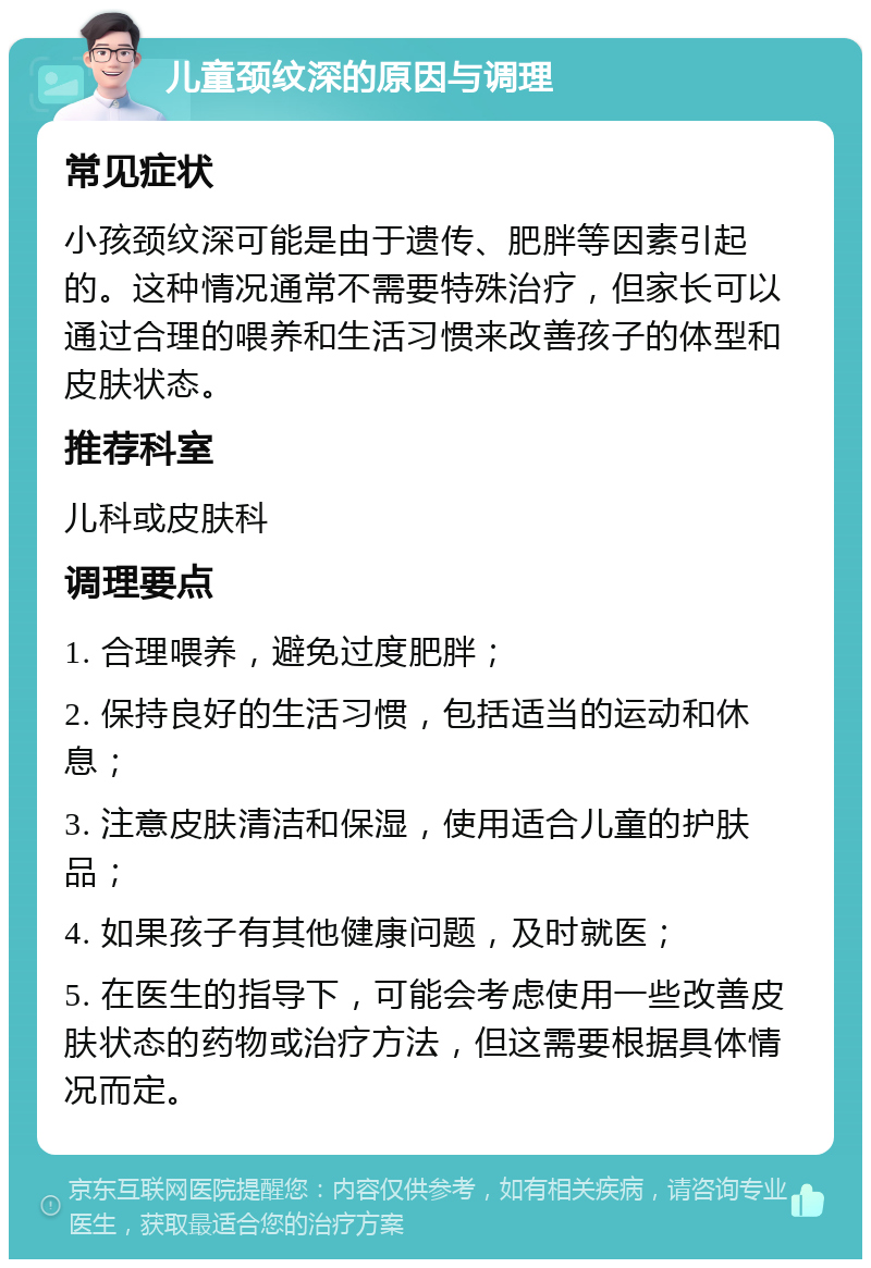 儿童颈纹深的原因与调理 常见症状 小孩颈纹深可能是由于遗传、肥胖等因素引起的。这种情况通常不需要特殊治疗，但家长可以通过合理的喂养和生活习惯来改善孩子的体型和皮肤状态。 推荐科室 儿科或皮肤科 调理要点 1. 合理喂养，避免过度肥胖； 2. 保持良好的生活习惯，包括适当的运动和休息； 3. 注意皮肤清洁和保湿，使用适合儿童的护肤品； 4. 如果孩子有其他健康问题，及时就医； 5. 在医生的指导下，可能会考虑使用一些改善皮肤状态的药物或治疗方法，但这需要根据具体情况而定。