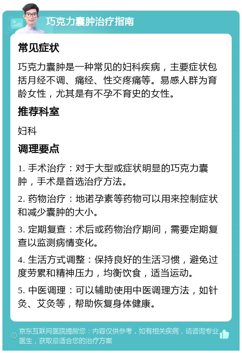 巧克力囊肿治疗指南 常见症状 巧克力囊肿是一种常见的妇科疾病，主要症状包括月经不调、痛经、性交疼痛等。易感人群为育龄女性，尤其是有不孕不育史的女性。 推荐科室 妇科 调理要点 1. 手术治疗：对于大型或症状明显的巧克力囊肿，手术是首选治疗方法。 2. 药物治疗：地诺孕素等药物可以用来控制症状和减少囊肿的大小。 3. 定期复查：术后或药物治疗期间，需要定期复查以监测病情变化。 4. 生活方式调整：保持良好的生活习惯，避免过度劳累和精神压力，均衡饮食，适当运动。 5. 中医调理：可以辅助使用中医调理方法，如针灸、艾灸等，帮助恢复身体健康。