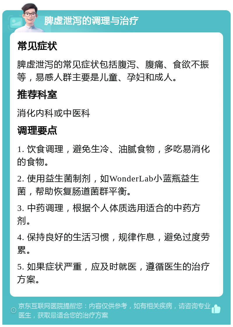 脾虚泄泻的调理与治疗 常见症状 脾虚泄泻的常见症状包括腹泻、腹痛、食欲不振等，易感人群主要是儿童、孕妇和成人。 推荐科室 消化内科或中医科 调理要点 1. 饮食调理，避免生冷、油腻食物，多吃易消化的食物。 2. 使用益生菌制剂，如WonderLab小蓝瓶益生菌，帮助恢复肠道菌群平衡。 3. 中药调理，根据个人体质选用适合的中药方剂。 4. 保持良好的生活习惯，规律作息，避免过度劳累。 5. 如果症状严重，应及时就医，遵循医生的治疗方案。