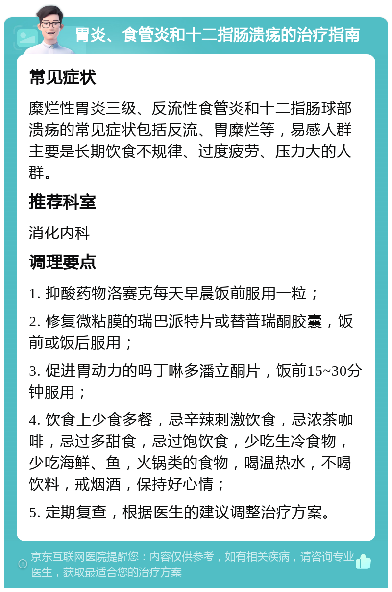 胃炎、食管炎和十二指肠溃疡的治疗指南 常见症状 糜烂性胃炎三级、反流性食管炎和十二指肠球部溃疡的常见症状包括反流、胃糜烂等，易感人群主要是长期饮食不规律、过度疲劳、压力大的人群。 推荐科室 消化内科 调理要点 1. 抑酸药物洛赛克每天早晨饭前服用一粒； 2. 修复微粘膜的瑞巴派特片或替普瑞酮胶囊，饭前或饭后服用； 3. 促进胃动力的吗丁啉多潘立酮片，饭前15~30分钟服用； 4. 饮食上少食多餐，忌辛辣刺激饮食，忌浓茶咖啡，忌过多甜食，忌过饱饮食，少吃生冷食物，少吃海鲜、鱼，火锅类的食物，喝温热水，不喝饮料，戒烟酒，保持好心情； 5. 定期复查，根据医生的建议调整治疗方案。