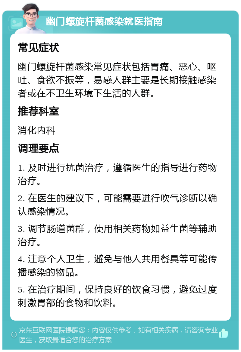 幽门螺旋杆菌感染就医指南 常见症状 幽门螺旋杆菌感染常见症状包括胃痛、恶心、呕吐、食欲不振等，易感人群主要是长期接触感染者或在不卫生环境下生活的人群。 推荐科室 消化内科 调理要点 1. 及时进行抗菌治疗，遵循医生的指导进行药物治疗。 2. 在医生的建议下，可能需要进行吹气诊断以确认感染情况。 3. 调节肠道菌群，使用相关药物如益生菌等辅助治疗。 4. 注意个人卫生，避免与他人共用餐具等可能传播感染的物品。 5. 在治疗期间，保持良好的饮食习惯，避免过度刺激胃部的食物和饮料。