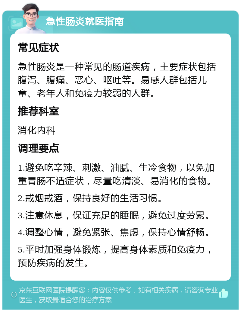 急性肠炎就医指南 常见症状 急性肠炎是一种常见的肠道疾病，主要症状包括腹泻、腹痛、恶心、呕吐等。易感人群包括儿童、老年人和免疫力较弱的人群。 推荐科室 消化内科 调理要点 1.避免吃辛辣、刺激、油腻、生冷食物，以免加重胃肠不适症状，尽量吃清淡、易消化的食物。 2.戒烟戒酒，保持良好的生活习惯。 3.注意休息，保证充足的睡眠，避免过度劳累。 4.调整心情，避免紧张、焦虑，保持心情舒畅。 5.平时加强身体锻炼，提高身体素质和免疫力，预防疾病的发生。