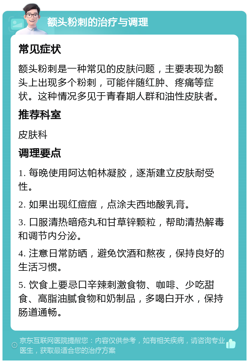 额头粉刺的治疗与调理 常见症状 额头粉刺是一种常见的皮肤问题，主要表现为额头上出现多个粉刺，可能伴随红肿、疼痛等症状。这种情况多见于青春期人群和油性皮肤者。 推荐科室 皮肤科 调理要点 1. 每晚使用阿达帕林凝胶，逐渐建立皮肤耐受性。 2. 如果出现红痘痘，点涂夫西地酸乳膏。 3. 口服清热暗疮丸和甘草锌颗粒，帮助清热解毒和调节内分泌。 4. 注意日常防晒，避免饮酒和熬夜，保持良好的生活习惯。 5. 饮食上要忌口辛辣刺激食物、咖啡、少吃甜食、高脂油腻食物和奶制品，多喝白开水，保持肠道通畅。