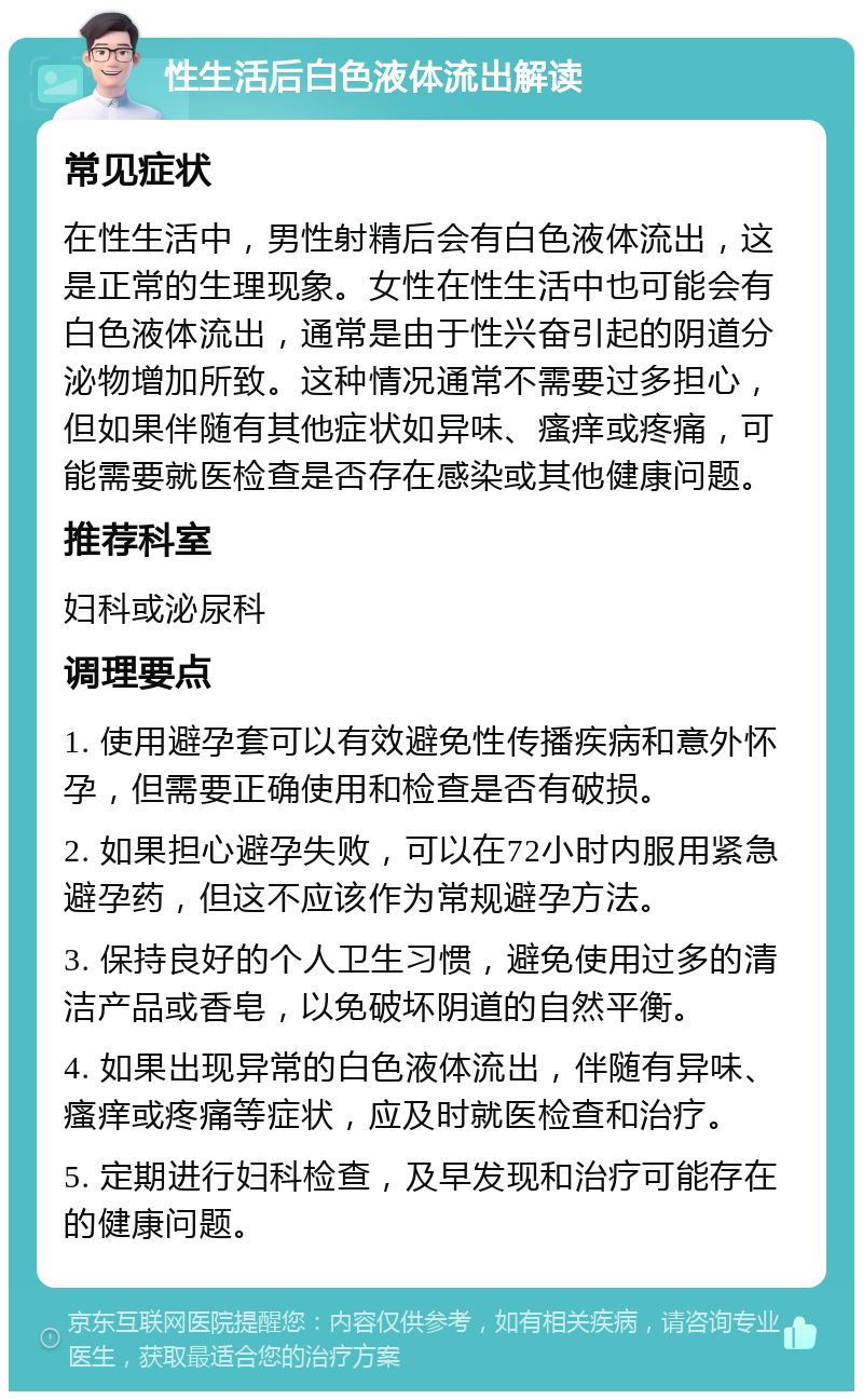 性生活后白色液体流出解读 常见症状 在性生活中，男性射精后会有白色液体流出，这是正常的生理现象。女性在性生活中也可能会有白色液体流出，通常是由于性兴奋引起的阴道分泌物增加所致。这种情况通常不需要过多担心，但如果伴随有其他症状如异味、瘙痒或疼痛，可能需要就医检查是否存在感染或其他健康问题。 推荐科室 妇科或泌尿科 调理要点 1. 使用避孕套可以有效避免性传播疾病和意外怀孕，但需要正确使用和检查是否有破损。 2. 如果担心避孕失败，可以在72小时内服用紧急避孕药，但这不应该作为常规避孕方法。 3. 保持良好的个人卫生习惯，避免使用过多的清洁产品或香皂，以免破坏阴道的自然平衡。 4. 如果出现异常的白色液体流出，伴随有异味、瘙痒或疼痛等症状，应及时就医检查和治疗。 5. 定期进行妇科检查，及早发现和治疗可能存在的健康问题。