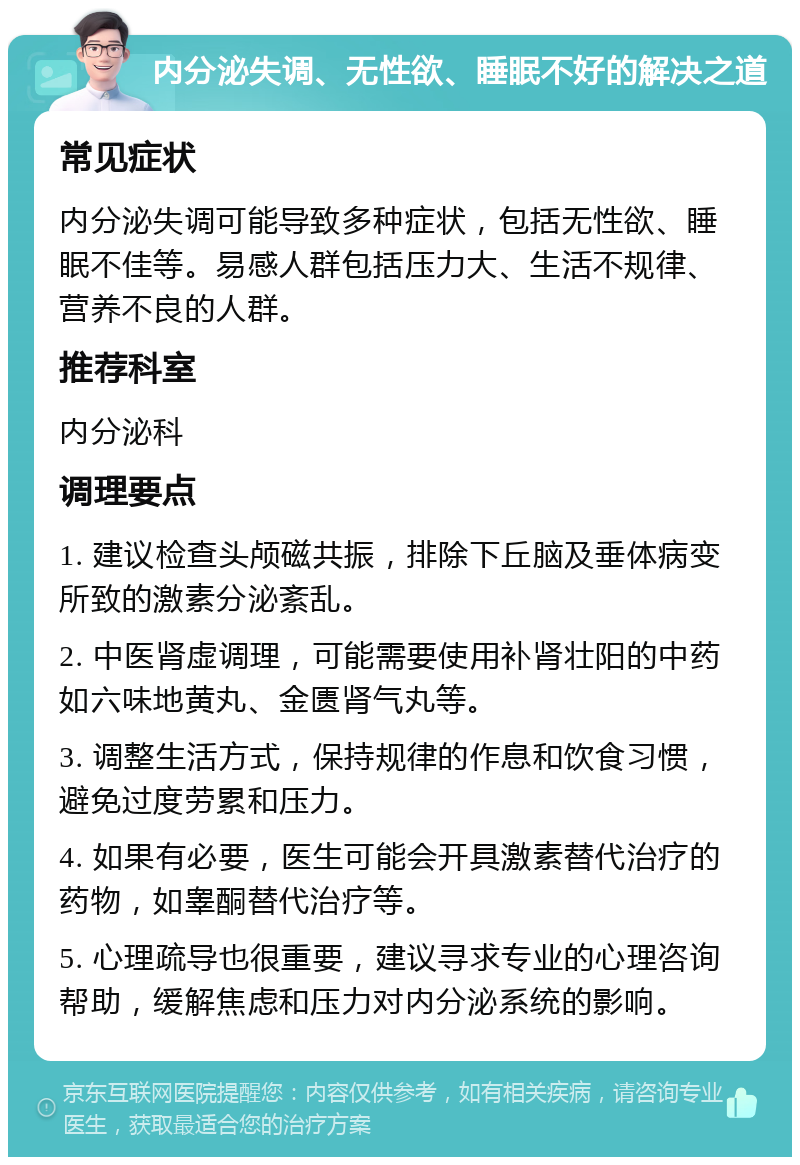 内分泌失调、无性欲、睡眠不好的解决之道 常见症状 内分泌失调可能导致多种症状，包括无性欲、睡眠不佳等。易感人群包括压力大、生活不规律、营养不良的人群。 推荐科室 内分泌科 调理要点 1. 建议检查头颅磁共振，排除下丘脑及垂体病变所致的激素分泌紊乱。 2. 中医肾虚调理，可能需要使用补肾壮阳的中药如六味地黄丸、金匮肾气丸等。 3. 调整生活方式，保持规律的作息和饮食习惯，避免过度劳累和压力。 4. 如果有必要，医生可能会开具激素替代治疗的药物，如睾酮替代治疗等。 5. 心理疏导也很重要，建议寻求专业的心理咨询帮助，缓解焦虑和压力对内分泌系统的影响。