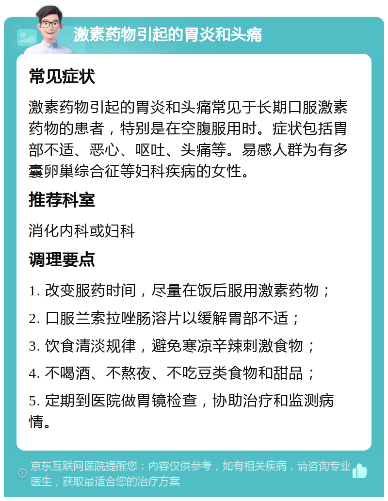 激素药物引起的胃炎和头痛 常见症状 激素药物引起的胃炎和头痛常见于长期口服激素药物的患者，特别是在空腹服用时。症状包括胃部不适、恶心、呕吐、头痛等。易感人群为有多囊卵巢综合征等妇科疾病的女性。 推荐科室 消化内科或妇科 调理要点 1. 改变服药时间，尽量在饭后服用激素药物； 2. 口服兰索拉唑肠溶片以缓解胃部不适； 3. 饮食清淡规律，避免寒凉辛辣刺激食物； 4. 不喝酒、不熬夜、不吃豆类食物和甜品； 5. 定期到医院做胃镜检查，协助治疗和监测病情。