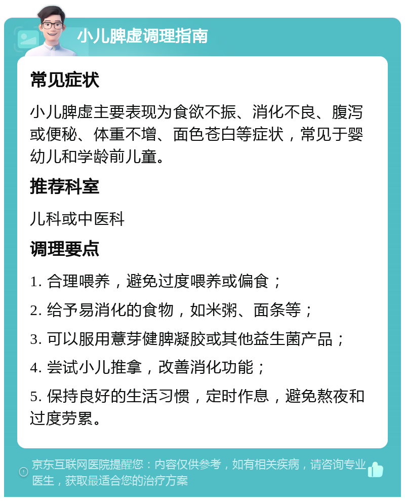 小儿脾虚调理指南 常见症状 小儿脾虚主要表现为食欲不振、消化不良、腹泻或便秘、体重不增、面色苍白等症状，常见于婴幼儿和学龄前儿童。 推荐科室 儿科或中医科 调理要点 1. 合理喂养，避免过度喂养或偏食； 2. 给予易消化的食物，如米粥、面条等； 3. 可以服用薏芽健脾凝胶或其他益生菌产品； 4. 尝试小儿推拿，改善消化功能； 5. 保持良好的生活习惯，定时作息，避免熬夜和过度劳累。