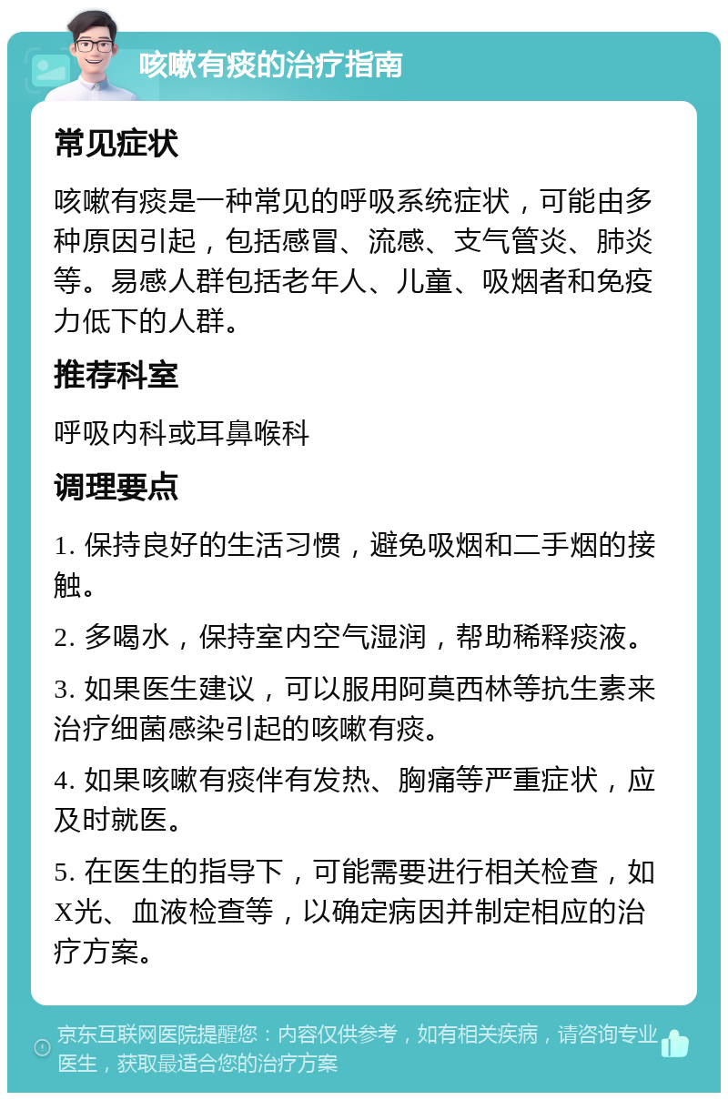 咳嗽有痰的治疗指南 常见症状 咳嗽有痰是一种常见的呼吸系统症状，可能由多种原因引起，包括感冒、流感、支气管炎、肺炎等。易感人群包括老年人、儿童、吸烟者和免疫力低下的人群。 推荐科室 呼吸内科或耳鼻喉科 调理要点 1. 保持良好的生活习惯，避免吸烟和二手烟的接触。 2. 多喝水，保持室内空气湿润，帮助稀释痰液。 3. 如果医生建议，可以服用阿莫西林等抗生素来治疗细菌感染引起的咳嗽有痰。 4. 如果咳嗽有痰伴有发热、胸痛等严重症状，应及时就医。 5. 在医生的指导下，可能需要进行相关检查，如X光、血液检查等，以确定病因并制定相应的治疗方案。