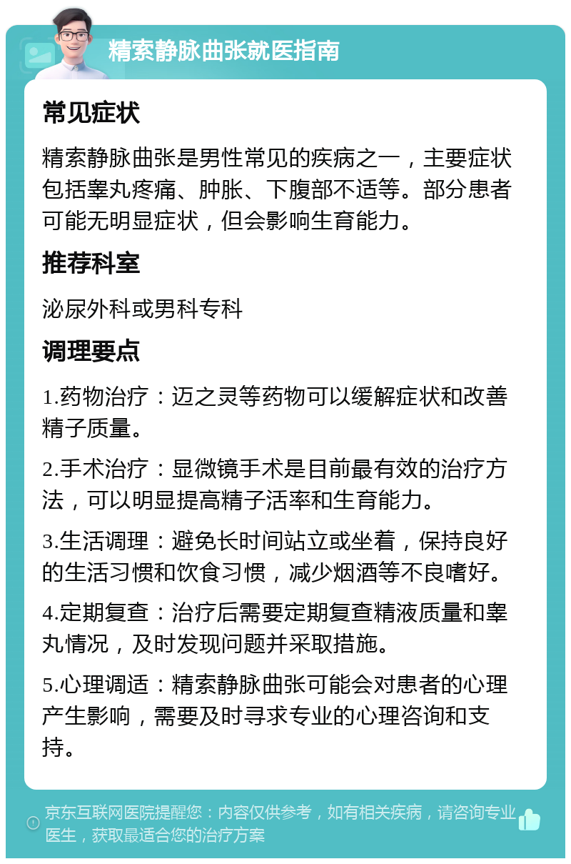 精索静脉曲张就医指南 常见症状 精索静脉曲张是男性常见的疾病之一，主要症状包括睾丸疼痛、肿胀、下腹部不适等。部分患者可能无明显症状，但会影响生育能力。 推荐科室 泌尿外科或男科专科 调理要点 1.药物治疗：迈之灵等药物可以缓解症状和改善精子质量。 2.手术治疗：显微镜手术是目前最有效的治疗方法，可以明显提高精子活率和生育能力。 3.生活调理：避免长时间站立或坐着，保持良好的生活习惯和饮食习惯，减少烟酒等不良嗜好。 4.定期复查：治疗后需要定期复查精液质量和睾丸情况，及时发现问题并采取措施。 5.心理调适：精索静脉曲张可能会对患者的心理产生影响，需要及时寻求专业的心理咨询和支持。