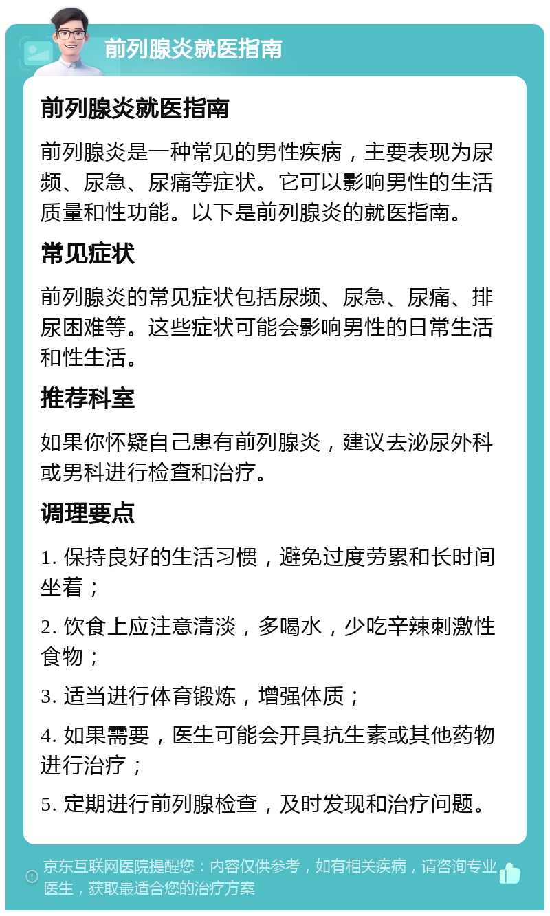 前列腺炎就医指南 前列腺炎就医指南 前列腺炎是一种常见的男性疾病，主要表现为尿频、尿急、尿痛等症状。它可以影响男性的生活质量和性功能。以下是前列腺炎的就医指南。 常见症状 前列腺炎的常见症状包括尿频、尿急、尿痛、排尿困难等。这些症状可能会影响男性的日常生活和性生活。 推荐科室 如果你怀疑自己患有前列腺炎，建议去泌尿外科或男科进行检查和治疗。 调理要点 1. 保持良好的生活习惯，避免过度劳累和长时间坐着； 2. 饮食上应注意清淡，多喝水，少吃辛辣刺激性食物； 3. 适当进行体育锻炼，增强体质； 4. 如果需要，医生可能会开具抗生素或其他药物进行治疗； 5. 定期进行前列腺检查，及时发现和治疗问题。