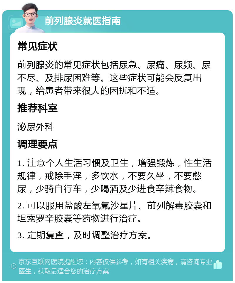 前列腺炎就医指南 常见症状 前列腺炎的常见症状包括尿急、尿痛、尿频、尿不尽、及排尿困难等。这些症状可能会反复出现，给患者带来很大的困扰和不适。 推荐科室 泌尿外科 调理要点 1. 注意个人生活习惯及卫生，增强锻炼，性生活规律，戒除手淫，多饮水，不要久坐，不要憋尿，少骑自行车，少喝酒及少进食辛辣食物。 2. 可以服用盐酸左氧氟沙星片、前列解毒胶囊和坦索罗辛胶囊等药物进行治疗。 3. 定期复查，及时调整治疗方案。