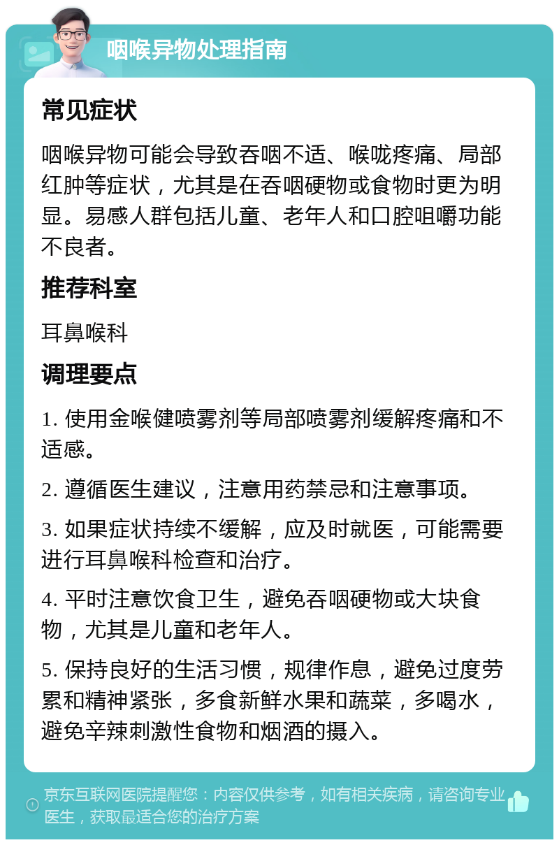 咽喉异物处理指南 常见症状 咽喉异物可能会导致吞咽不适、喉咙疼痛、局部红肿等症状，尤其是在吞咽硬物或食物时更为明显。易感人群包括儿童、老年人和口腔咀嚼功能不良者。 推荐科室 耳鼻喉科 调理要点 1. 使用金喉健喷雾剂等局部喷雾剂缓解疼痛和不适感。 2. 遵循医生建议，注意用药禁忌和注意事项。 3. 如果症状持续不缓解，应及时就医，可能需要进行耳鼻喉科检查和治疗。 4. 平时注意饮食卫生，避免吞咽硬物或大块食物，尤其是儿童和老年人。 5. 保持良好的生活习惯，规律作息，避免过度劳累和精神紧张，多食新鲜水果和蔬菜，多喝水，避免辛辣刺激性食物和烟酒的摄入。