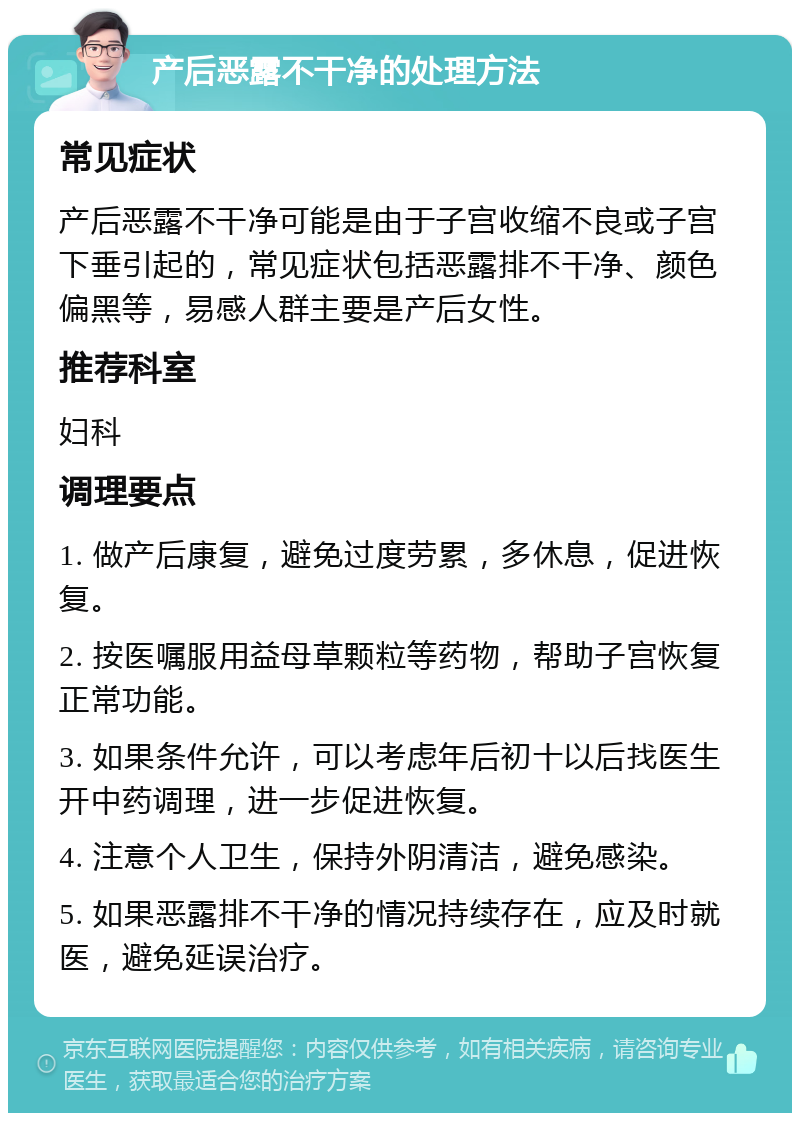 产后恶露不干净的处理方法 常见症状 产后恶露不干净可能是由于子宫收缩不良或子宫下垂引起的，常见症状包括恶露排不干净、颜色偏黑等，易感人群主要是产后女性。 推荐科室 妇科 调理要点 1. 做产后康复，避免过度劳累，多休息，促进恢复。 2. 按医嘱服用益母草颗粒等药物，帮助子宫恢复正常功能。 3. 如果条件允许，可以考虑年后初十以后找医生开中药调理，进一步促进恢复。 4. 注意个人卫生，保持外阴清洁，避免感染。 5. 如果恶露排不干净的情况持续存在，应及时就医，避免延误治疗。