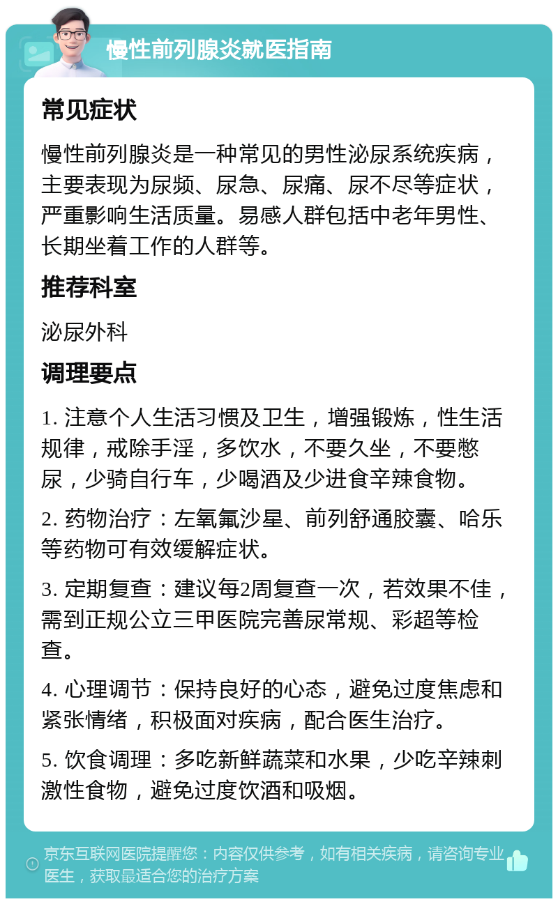 慢性前列腺炎就医指南 常见症状 慢性前列腺炎是一种常见的男性泌尿系统疾病，主要表现为尿频、尿急、尿痛、尿不尽等症状，严重影响生活质量。易感人群包括中老年男性、长期坐着工作的人群等。 推荐科室 泌尿外科 调理要点 1. 注意个人生活习惯及卫生，增强锻炼，性生活规律，戒除手淫，多饮水，不要久坐，不要憋尿，少骑自行车，少喝酒及少进食辛辣食物。 2. 药物治疗：左氧氟沙星、前列舒通胶囊、哈乐等药物可有效缓解症状。 3. 定期复查：建议每2周复查一次，若效果不佳，需到正规公立三甲医院完善尿常规、彩超等检查。 4. 心理调节：保持良好的心态，避免过度焦虑和紧张情绪，积极面对疾病，配合医生治疗。 5. 饮食调理：多吃新鲜蔬菜和水果，少吃辛辣刺激性食物，避免过度饮酒和吸烟。