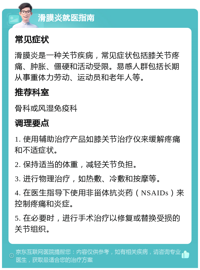 滑膜炎就医指南 常见症状 滑膜炎是一种关节疾病，常见症状包括膝关节疼痛、肿胀、僵硬和活动受限。易感人群包括长期从事重体力劳动、运动员和老年人等。 推荐科室 骨科或风湿免疫科 调理要点 1. 使用辅助治疗产品如膝关节治疗仪来缓解疼痛和不适症状。 2. 保持适当的体重，减轻关节负担。 3. 进行物理治疗，如热敷、冷敷和按摩等。 4. 在医生指导下使用非甾体抗炎药（NSAIDs）来控制疼痛和炎症。 5. 在必要时，进行手术治疗以修复或替换受损的关节组织。