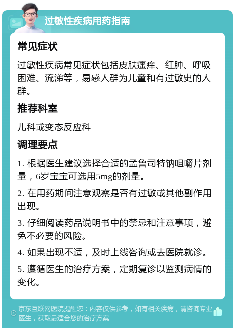 过敏性疾病用药指南 常见症状 过敏性疾病常见症状包括皮肤瘙痒、红肿、呼吸困难、流涕等，易感人群为儿童和有过敏史的人群。 推荐科室 儿科或变态反应科 调理要点 1. 根据医生建议选择合适的孟鲁司特钠咀嚼片剂量，6岁宝宝可选用5mg的剂量。 2. 在用药期间注意观察是否有过敏或其他副作用出现。 3. 仔细阅读药品说明书中的禁忌和注意事项，避免不必要的风险。 4. 如果出现不适，及时上线咨询或去医院就诊。 5. 遵循医生的治疗方案，定期复诊以监测病情的变化。