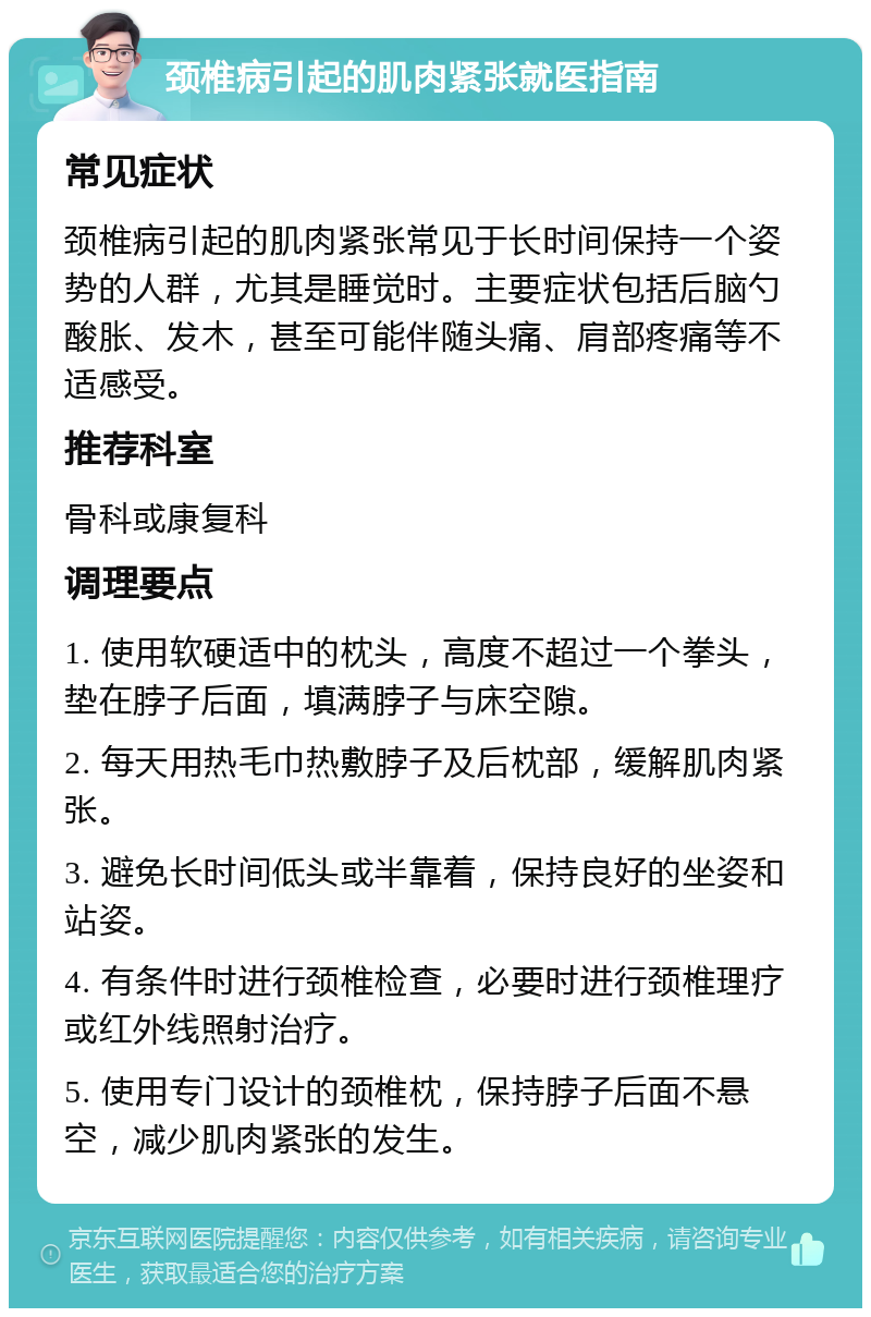 颈椎病引起的肌肉紧张就医指南 常见症状 颈椎病引起的肌肉紧张常见于长时间保持一个姿势的人群，尤其是睡觉时。主要症状包括后脑勺酸胀、发木，甚至可能伴随头痛、肩部疼痛等不适感受。 推荐科室 骨科或康复科 调理要点 1. 使用软硬适中的枕头，高度不超过一个拳头，垫在脖子后面，填满脖子与床空隙。 2. 每天用热毛巾热敷脖子及后枕部，缓解肌肉紧张。 3. 避免长时间低头或半靠着，保持良好的坐姿和站姿。 4. 有条件时进行颈椎检查，必要时进行颈椎理疗或红外线照射治疗。 5. 使用专门设计的颈椎枕，保持脖子后面不悬空，减少肌肉紧张的发生。