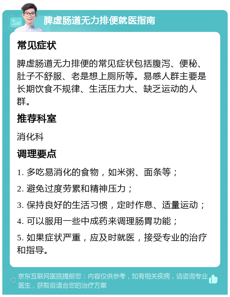 脾虚肠道无力排便就医指南 常见症状 脾虚肠道无力排便的常见症状包括腹泻、便秘、肚子不舒服、老是想上厕所等。易感人群主要是长期饮食不规律、生活压力大、缺乏运动的人群。 推荐科室 消化科 调理要点 1. 多吃易消化的食物，如米粥、面条等； 2. 避免过度劳累和精神压力； 3. 保持良好的生活习惯，定时作息、适量运动； 4. 可以服用一些中成药来调理肠胃功能； 5. 如果症状严重，应及时就医，接受专业的治疗和指导。