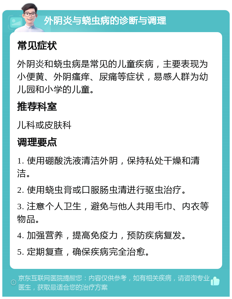 外阴炎与蛲虫病的诊断与调理 常见症状 外阴炎和蛲虫病是常见的儿童疾病，主要表现为小便黄、外阴瘙痒、尿痛等症状，易感人群为幼儿园和小学的儿童。 推荐科室 儿科或皮肤科 调理要点 1. 使用硼酸洗液清洁外阴，保持私处干燥和清洁。 2. 使用蛲虫膏或口服肠虫清进行驱虫治疗。 3. 注意个人卫生，避免与他人共用毛巾、内衣等物品。 4. 加强营养，提高免疫力，预防疾病复发。 5. 定期复查，确保疾病完全治愈。