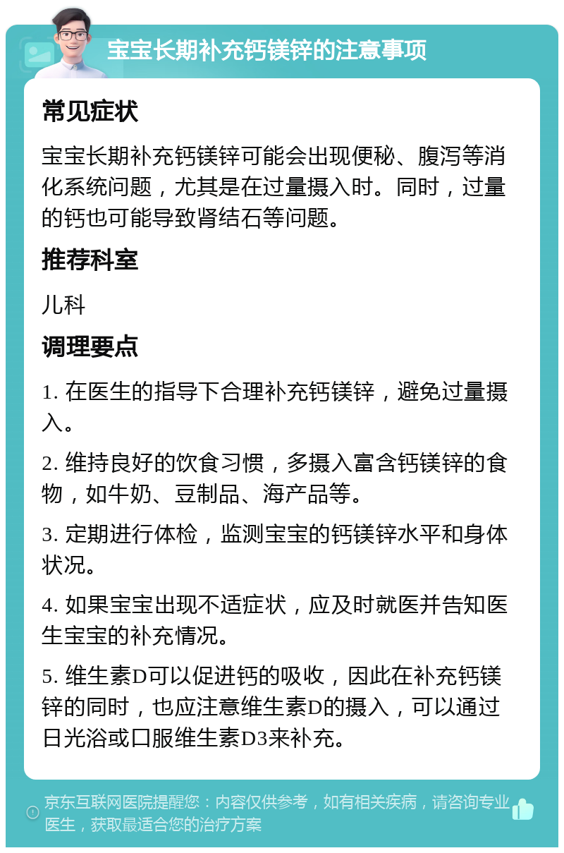 宝宝长期补充钙镁锌的注意事项 常见症状 宝宝长期补充钙镁锌可能会出现便秘、腹泻等消化系统问题，尤其是在过量摄入时。同时，过量的钙也可能导致肾结石等问题。 推荐科室 儿科 调理要点 1. 在医生的指导下合理补充钙镁锌，避免过量摄入。 2. 维持良好的饮食习惯，多摄入富含钙镁锌的食物，如牛奶、豆制品、海产品等。 3. 定期进行体检，监测宝宝的钙镁锌水平和身体状况。 4. 如果宝宝出现不适症状，应及时就医并告知医生宝宝的补充情况。 5. 维生素D可以促进钙的吸收，因此在补充钙镁锌的同时，也应注意维生素D的摄入，可以通过日光浴或口服维生素D3来补充。