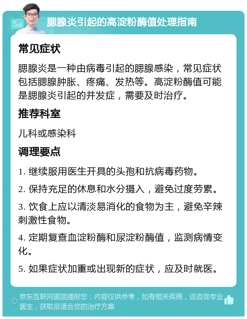 腮腺炎引起的高淀粉酶值处理指南 常见症状 腮腺炎是一种由病毒引起的腮腺感染，常见症状包括腮腺肿胀、疼痛、发热等。高淀粉酶值可能是腮腺炎引起的并发症，需要及时治疗。 推荐科室 儿科或感染科 调理要点 1. 继续服用医生开具的头孢和抗病毒药物。 2. 保持充足的休息和水分摄入，避免过度劳累。 3. 饮食上应以清淡易消化的食物为主，避免辛辣刺激性食物。 4. 定期复查血淀粉酶和尿淀粉酶值，监测病情变化。 5. 如果症状加重或出现新的症状，应及时就医。