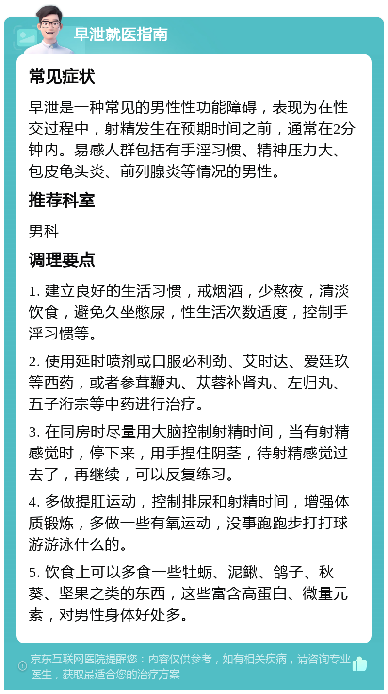 早泄就医指南 常见症状 早泄是一种常见的男性性功能障碍，表现为在性交过程中，射精发生在预期时间之前，通常在2分钟内。易感人群包括有手淫习惯、精神压力大、包皮龟头炎、前列腺炎等情况的男性。 推荐科室 男科 调理要点 1. 建立良好的生活习惯，戒烟酒，少熬夜，清淡饮食，避免久坐憋尿，性生活次数适度，控制手淫习惯等。 2. 使用延时喷剂或口服必利劲、艾时达、爱廷玖等西药，或者参茸鞭丸、苁蓉补肾丸、左归丸、五子洐宗等中药进行治疗。 3. 在同房时尽量用大脑控制射精时间，当有射精感觉时，停下来，用手捏住阴茎，待射精感觉过去了，再继续，可以反复练习。 4. 多做提肛运动，控制排尿和射精时间，增强体质锻炼，多做一些有氧运动，没事跑跑步打打球游游泳什么的。 5. 饮食上可以多食一些牡蛎、泥鳅、鸽子、秋葵、坚果之类的东西，这些富含高蛋白、微量元素，对男性身体好处多。