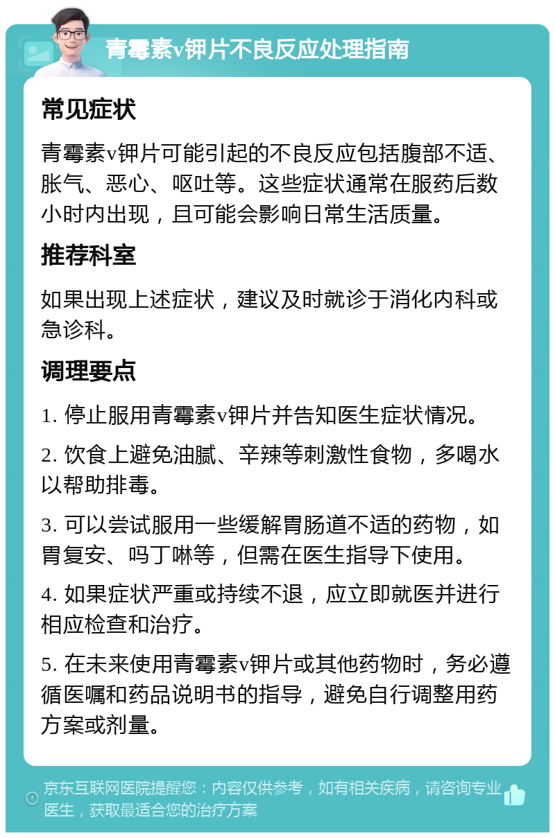 青霉素v钾片不良反应处理指南 常见症状 青霉素v钾片可能引起的不良反应包括腹部不适、胀气、恶心、呕吐等。这些症状通常在服药后数小时内出现，且可能会影响日常生活质量。 推荐科室 如果出现上述症状，建议及时就诊于消化内科或急诊科。 调理要点 1. 停止服用青霉素v钾片并告知医生症状情况。 2. 饮食上避免油腻、辛辣等刺激性食物，多喝水以帮助排毒。 3. 可以尝试服用一些缓解胃肠道不适的药物，如胃复安、吗丁啉等，但需在医生指导下使用。 4. 如果症状严重或持续不退，应立即就医并进行相应检查和治疗。 5. 在未来使用青霉素v钾片或其他药物时，务必遵循医嘱和药品说明书的指导，避免自行调整用药方案或剂量。