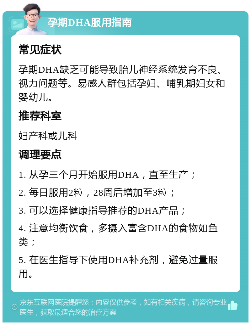 孕期DHA服用指南 常见症状 孕期DHA缺乏可能导致胎儿神经系统发育不良、视力问题等。易感人群包括孕妇、哺乳期妇女和婴幼儿。 推荐科室 妇产科或儿科 调理要点 1. 从孕三个月开始服用DHA，直至生产； 2. 每日服用2粒，28周后增加至3粒； 3. 可以选择健康指导推荐的DHA产品； 4. 注意均衡饮食，多摄入富含DHA的食物如鱼类； 5. 在医生指导下使用DHA补充剂，避免过量服用。