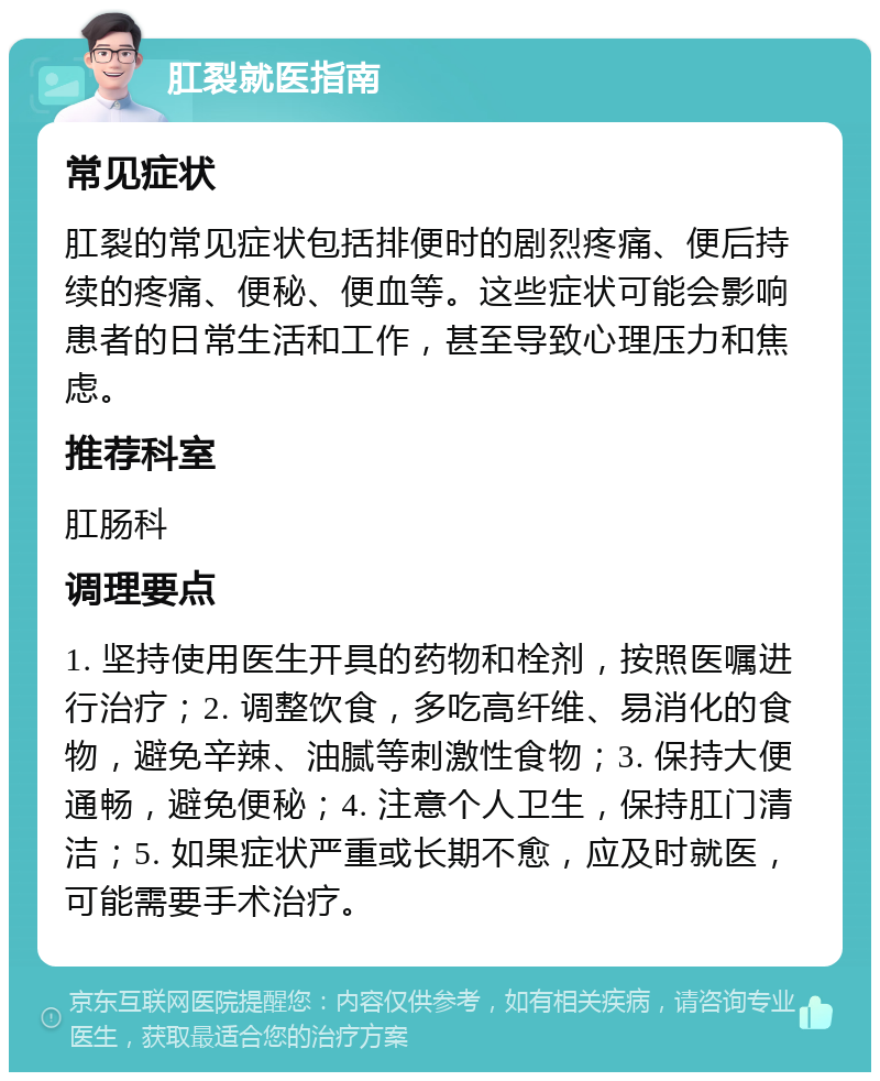 肛裂就医指南 常见症状 肛裂的常见症状包括排便时的剧烈疼痛、便后持续的疼痛、便秘、便血等。这些症状可能会影响患者的日常生活和工作，甚至导致心理压力和焦虑。 推荐科室 肛肠科 调理要点 1. 坚持使用医生开具的药物和栓剂，按照医嘱进行治疗；2. 调整饮食，多吃高纤维、易消化的食物，避免辛辣、油腻等刺激性食物；3. 保持大便通畅，避免便秘；4. 注意个人卫生，保持肛门清洁；5. 如果症状严重或长期不愈，应及时就医，可能需要手术治疗。